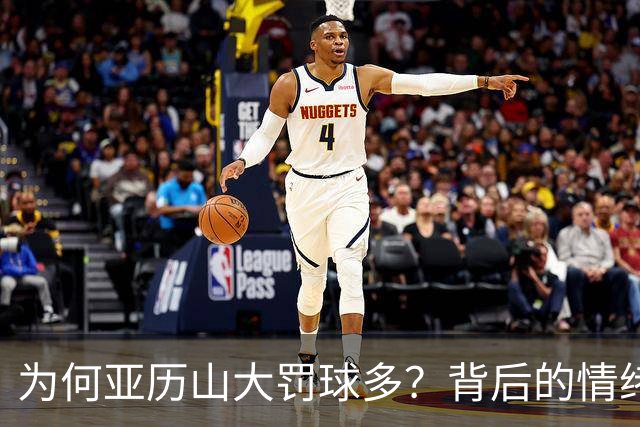 为何亚历山大罚球多？背后的情绪操控与战术智慧！