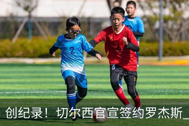 创纪录！切尔西官宣签约罗杰斯 转会费1.17亿镑