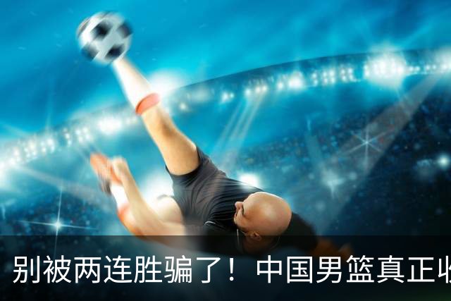 别被两连胜骗了！中国男篮真正收获并非杨瀚森，赢球藏着大问题