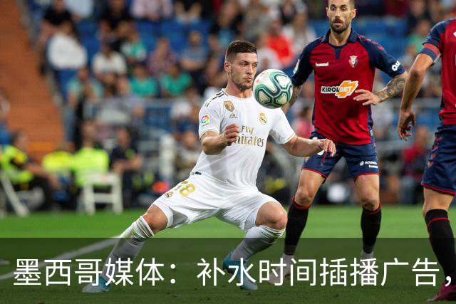 墨西哥媒体：补水时间插播广告，希门尼斯庆祝被掐惹怒墨西哥球迷