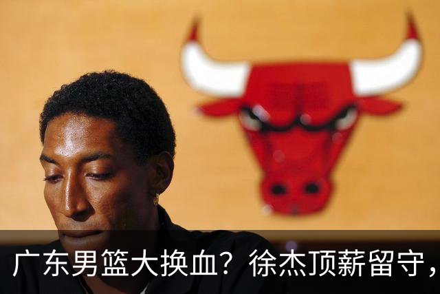 广东男篮大换血？徐杰顶薪留守，周鹏落叶归根，杜锋离开只是开始