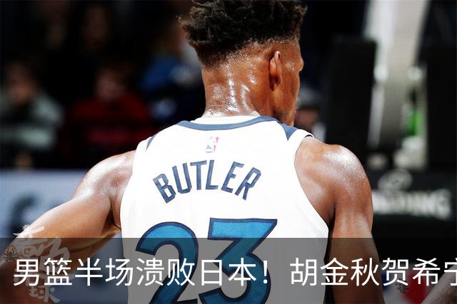 男篮半场溃败日本！胡金秋贺希宁稳得分，后场锋线哑火，防守拉胯