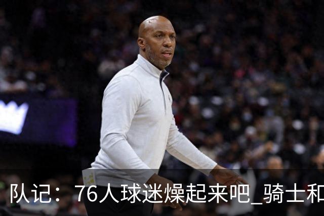 队记：76人球迷燥起来吧 骑士和热火粉丝吃不到葡萄说葡萄酸